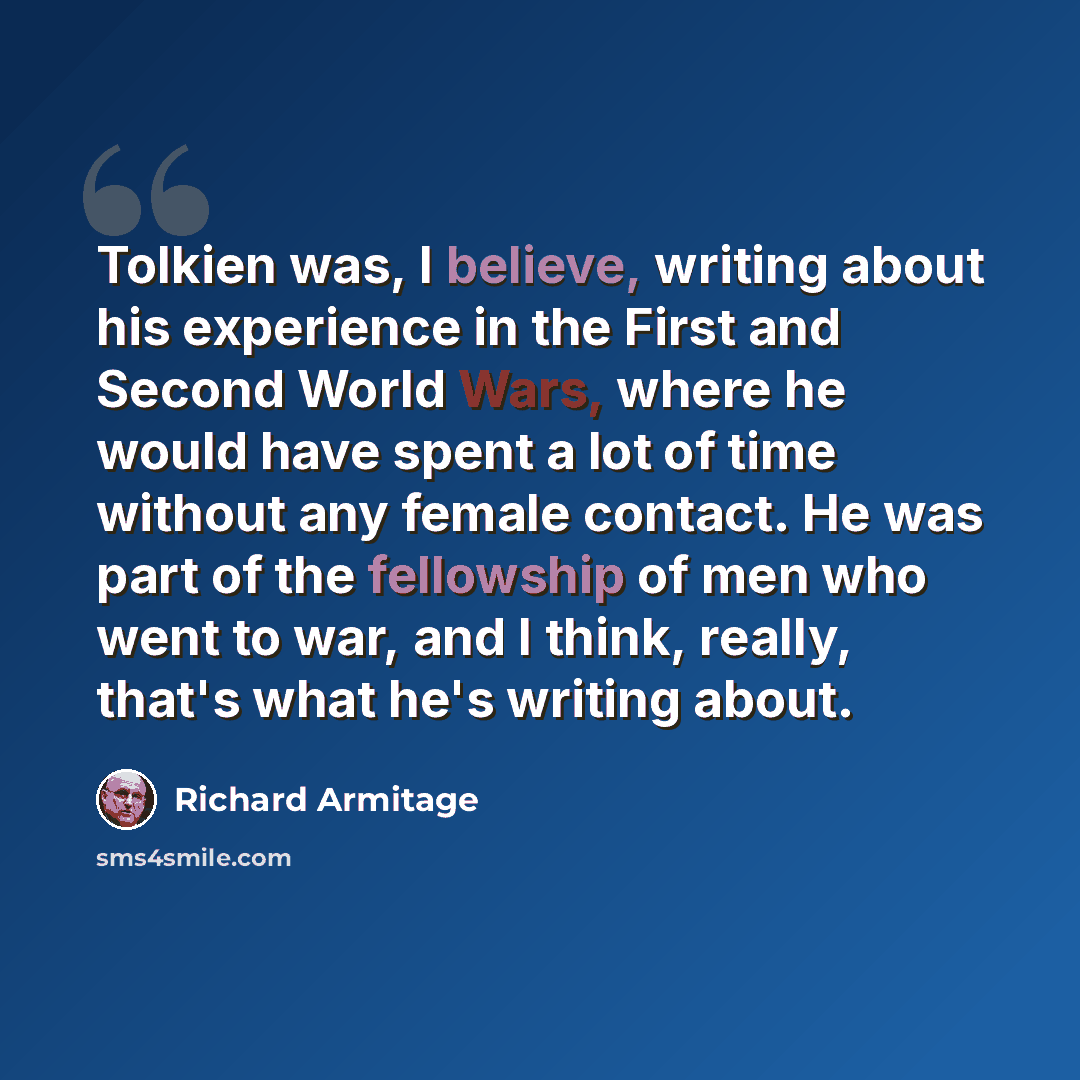 “Tolkien was, I believe, writing about his experience in the First and Second World Wars, where he would have spent a lot of time without any female contact. He was part of the fellowship of men who went to war, and I think, really, that's what he's writing about.” quote by Richard Armitage
