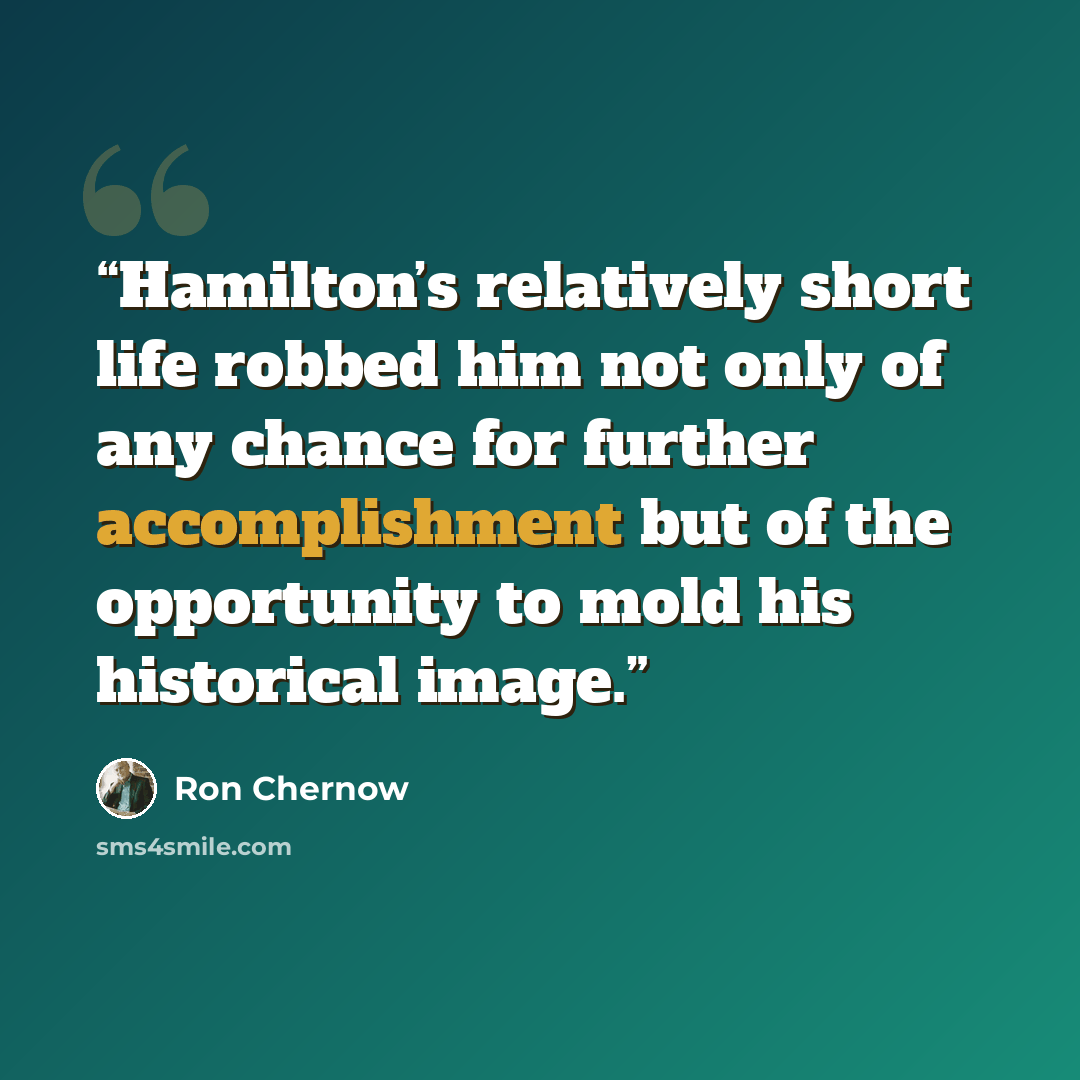 “Hamilton’s relatively short life robbed him not only of any chance for further accomplishment but of the opportunity to mold his historical image.” quote by Ron Chernow