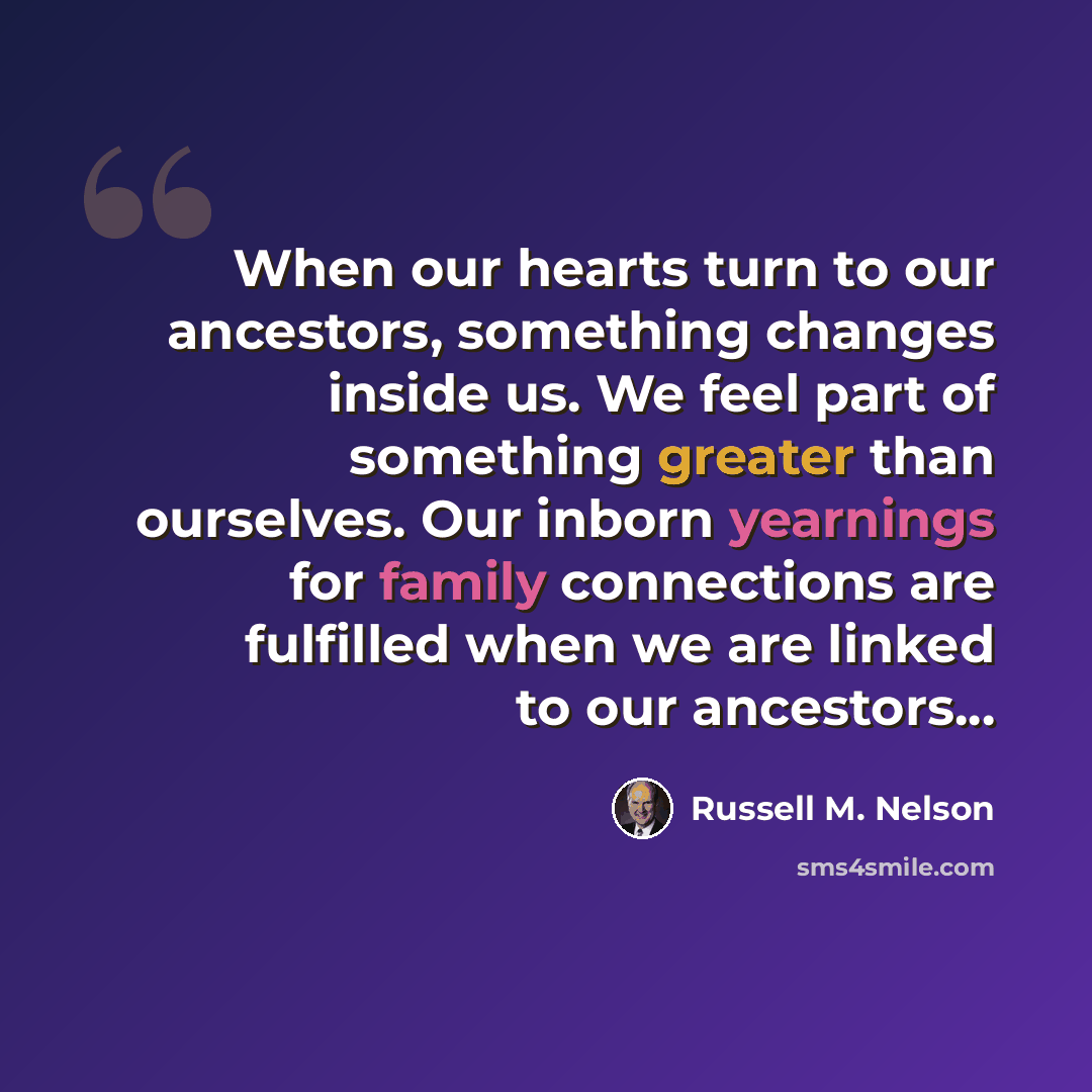 “When our hearts turn to our ancestors, something changes inside us. We feel part of something greater than ourselves. Our inborn yearnings for family connections are fulfilled when we are linked to our ancestors...” quote by Russell M. Nelson