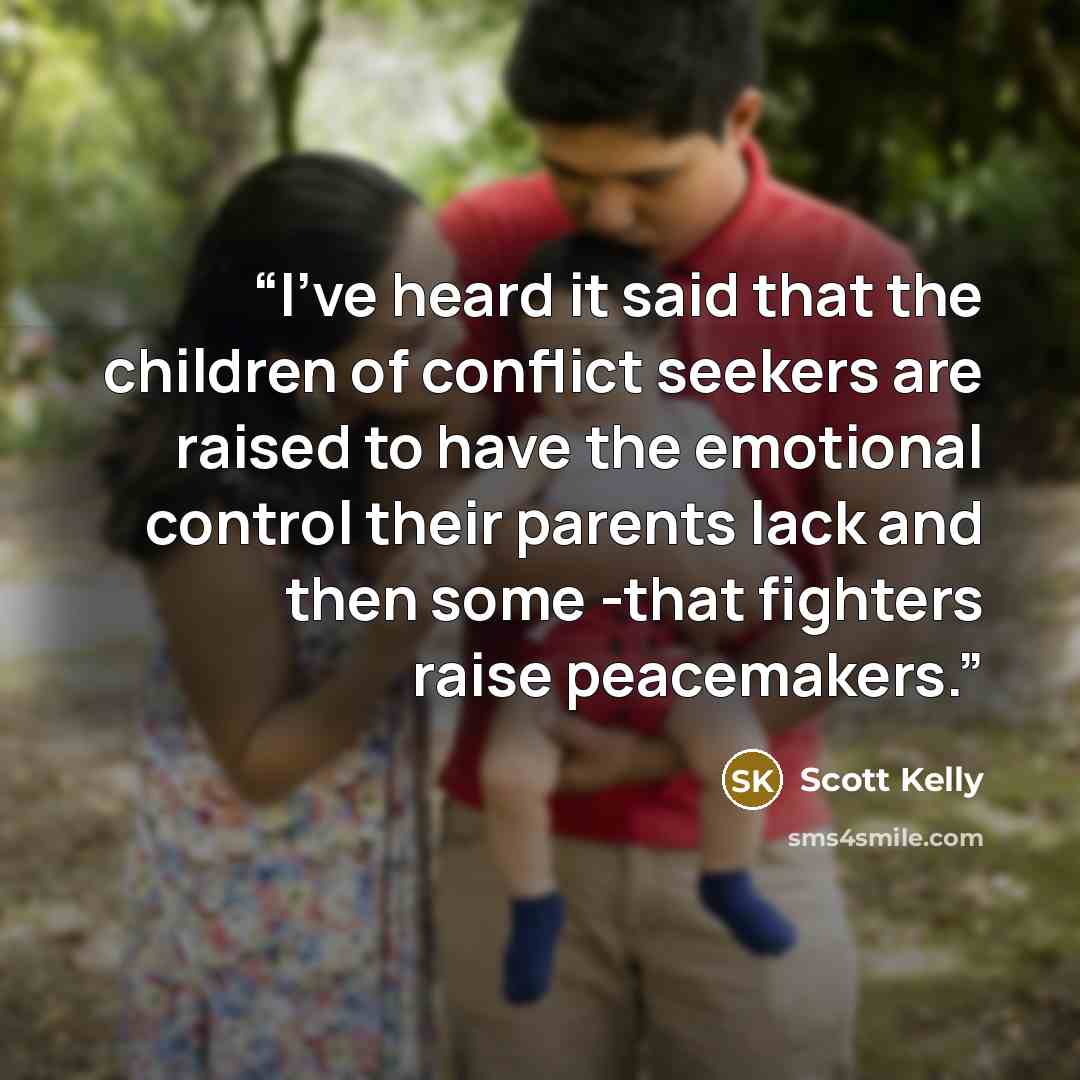 “I've heard it said that the children of conflict seekers are raised to have the emotional control their parents lack and then some -that fighters raise peacemakers.” quote by Scott Kelly