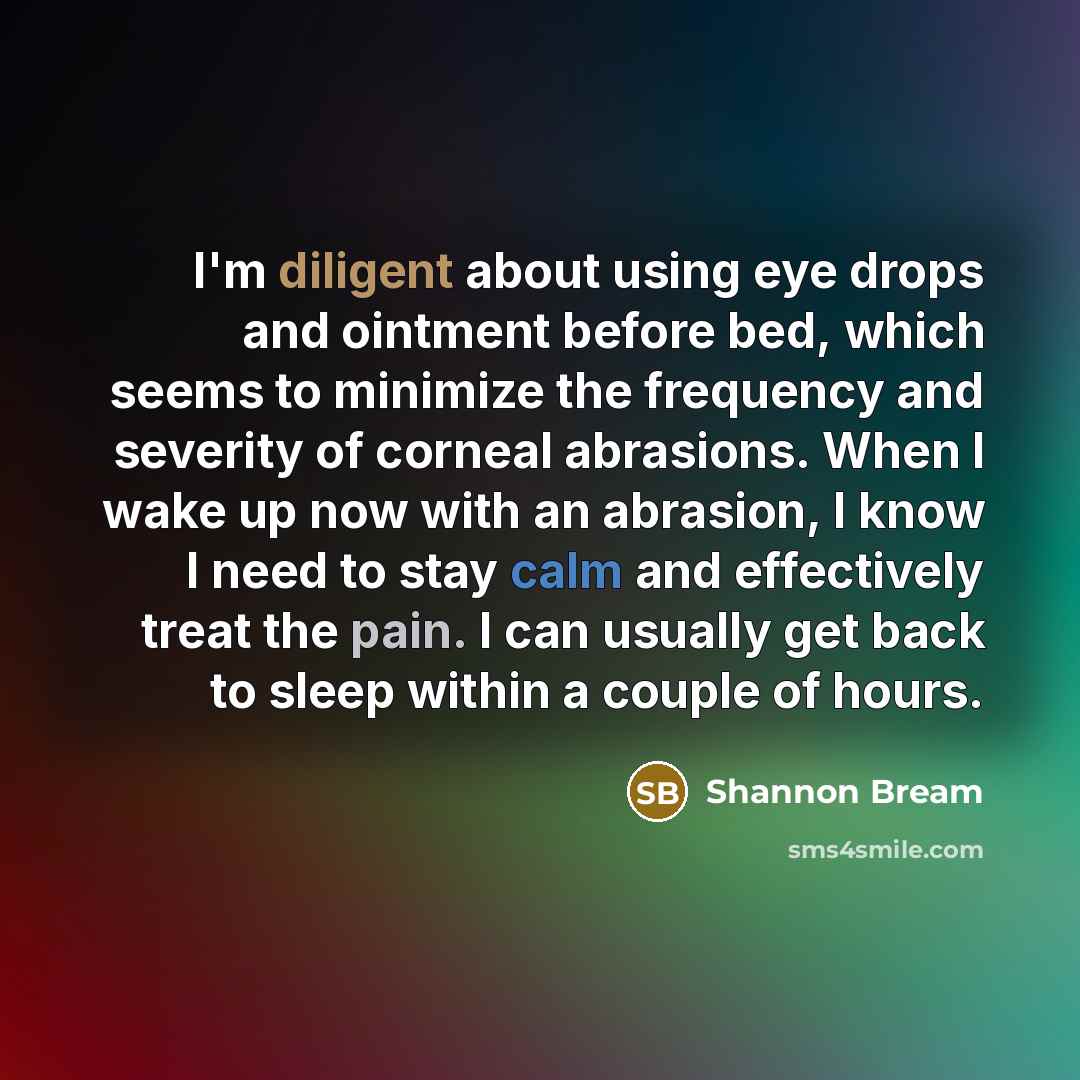 “I'm diligent about using eye drops and ointment before bed, which seems to minimize the frequency and severity of corneal abrasions. When I wake up now with an abrasion, I know I need to stay calm and effectively treat the pain. I can usually get back to sleep within a couple of hours.” quote by Shannon Bream