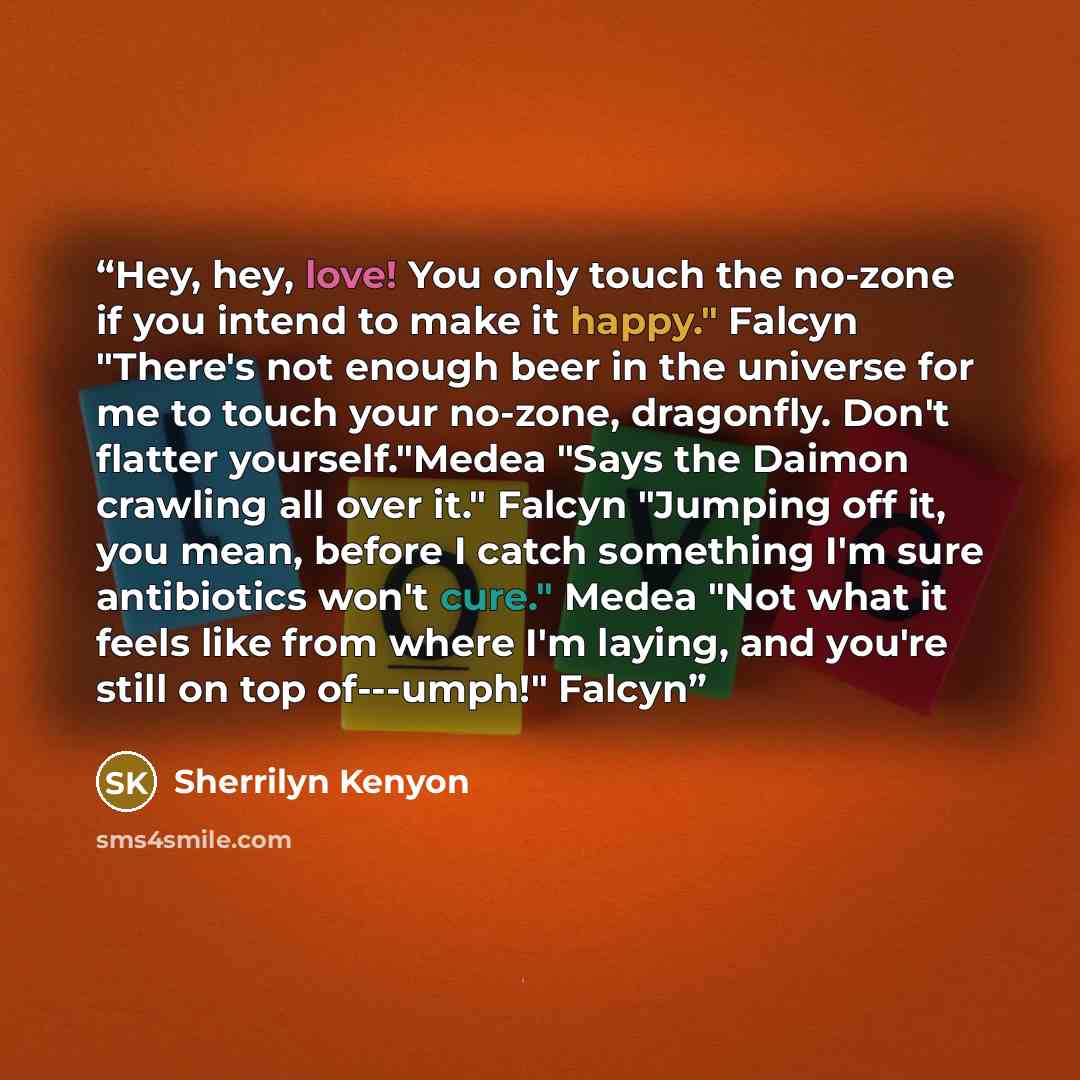 “Hey, hey, love! You only touch the no-zone if you intend to make it happy." Falcyn "There's not enough beer in the universe for me to touch your no-zone, dragonfly. Don't flatter yourself."Medea "Says the Daimon crawling all over it." Falcyn "Jumping off it, you mean, before I catch something I'm…” quote by Sherrilyn Kenyon
