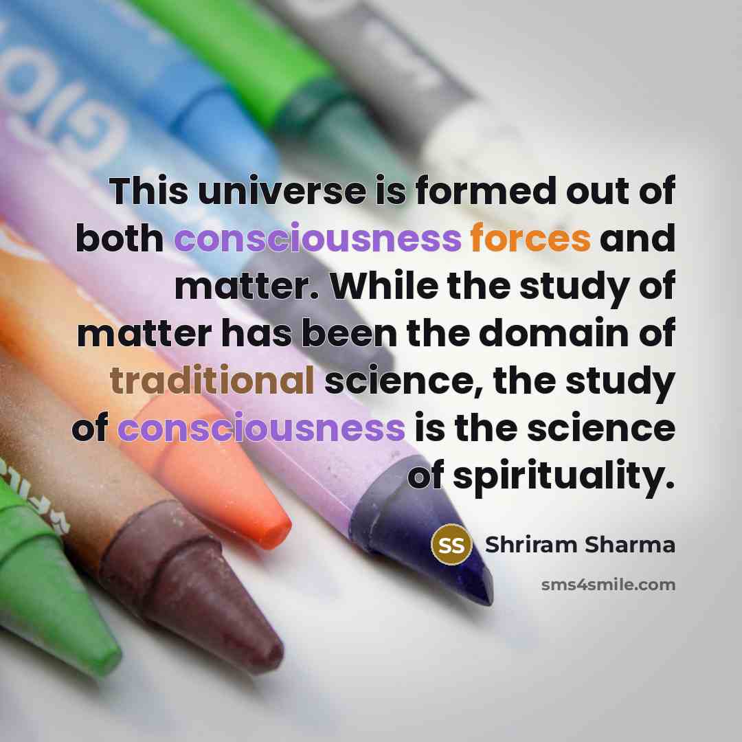 “This universe is formed out of both consciousness forces and matter. While the study of matter has been the domain of traditional science, the study of consciousness is the science of spirituality.” quote by Shriram Sharma