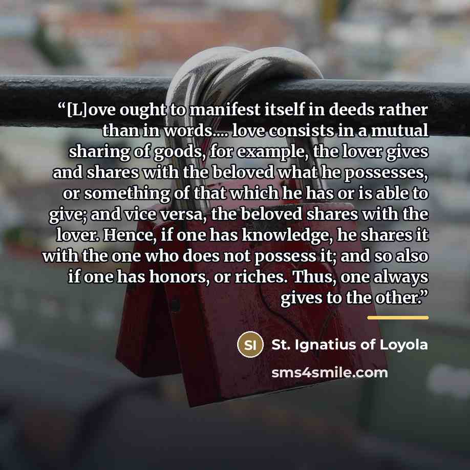 “[L]ove ought to manifest itself in deeds rather than in words… love consists in a mutual sharing of goods, for example, the lover gives and shares with the beloved what he possesses, or something of that which he has or is able to give; and vice versa, the beloved shares with the lover. Hence, if…” quote by St. Ignatius of Loyola