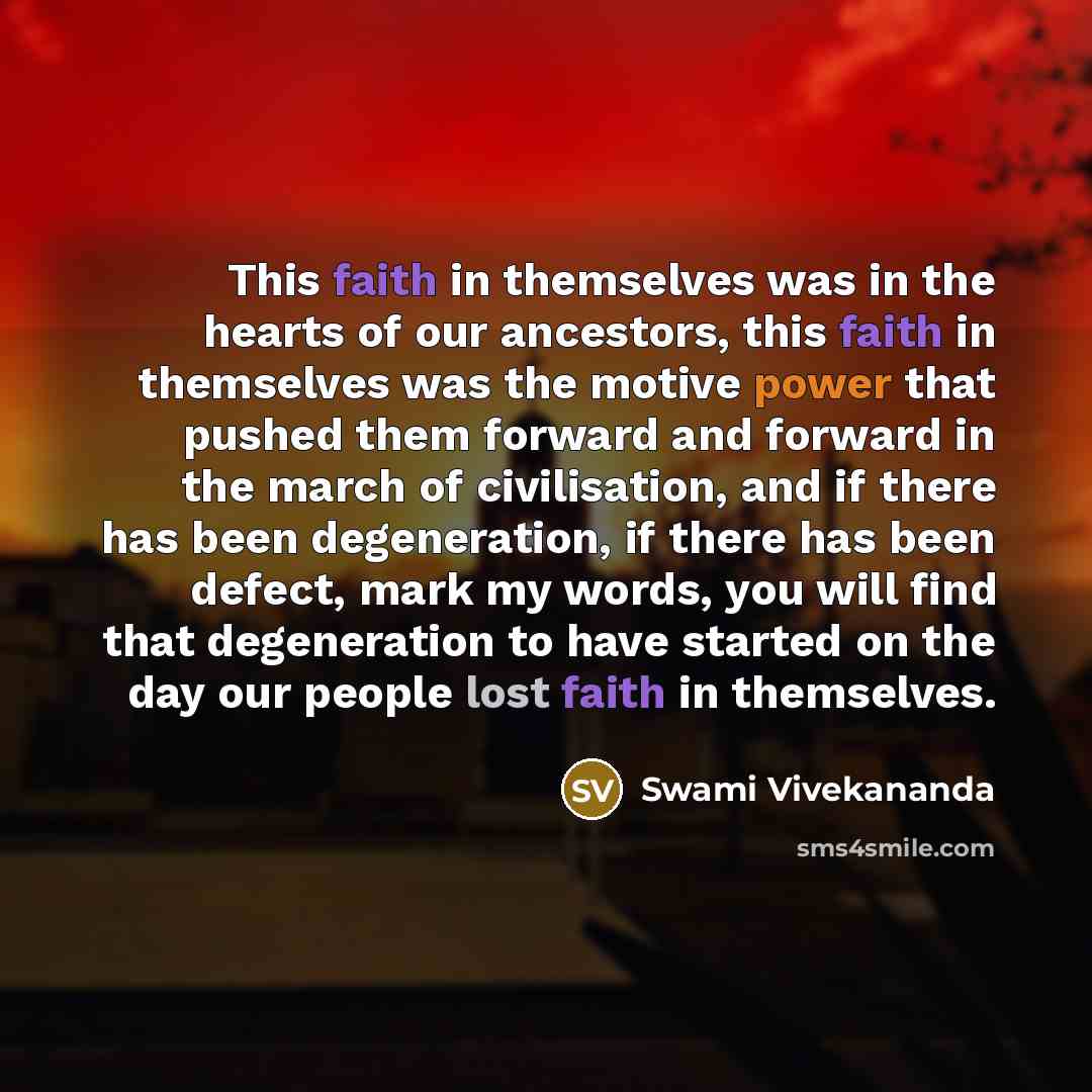 “This faith in themselves was in the hearts of our ancestors, this faith in themselves was the motive power that pushed them forward and forward in the march of civilisation, and if there has been degeneration, if there has been defect, mark my words, you will find that degeneration to have started…” quote by Swami Vivekananda