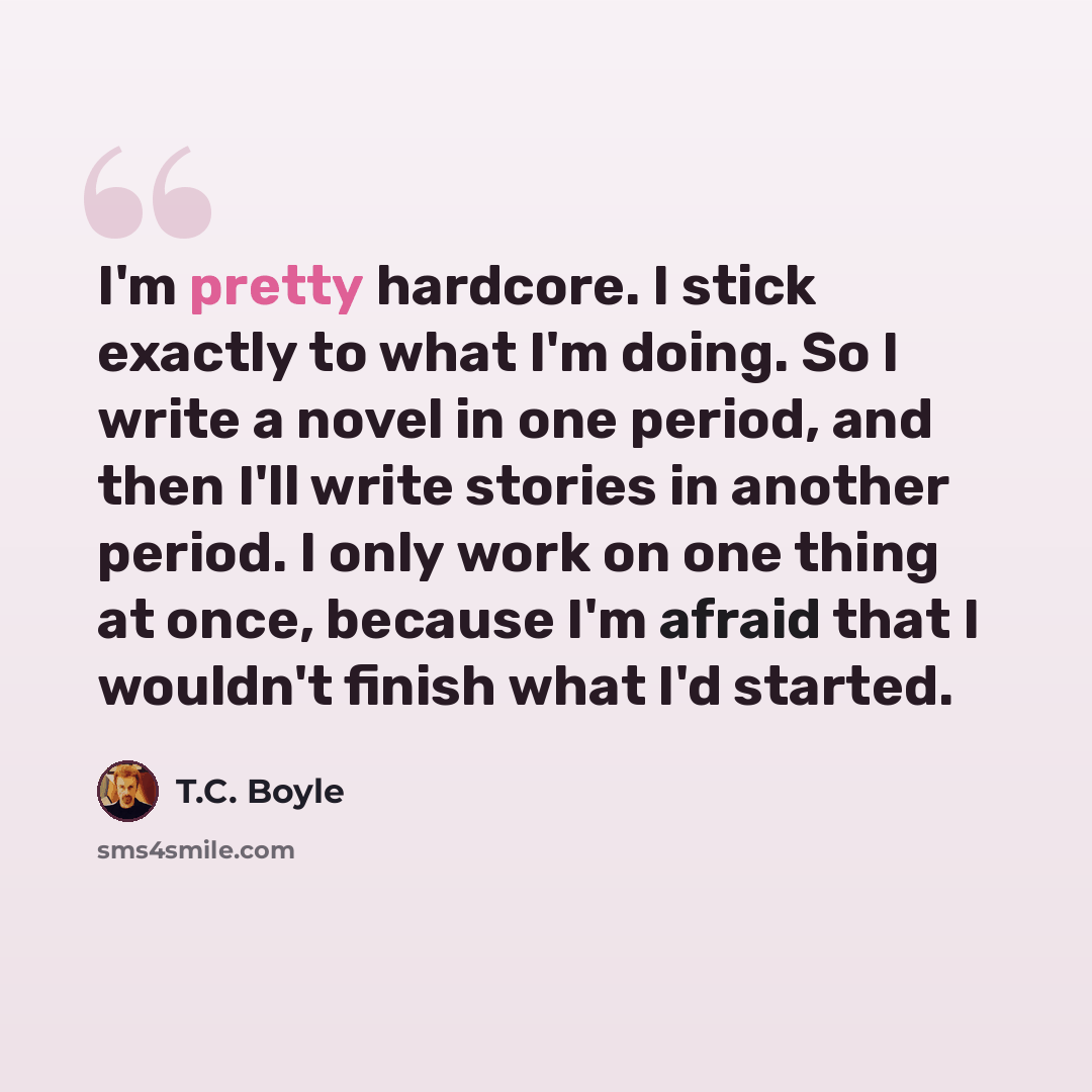 “I'm pretty hardcore. I stick exactly to what I'm doing. So I write a novel in one period, and then I'll write stories in another period. I only work on one thing at once, because I'm afraid that I wouldn't finish what I'd started.” quote by T.C. Boyle