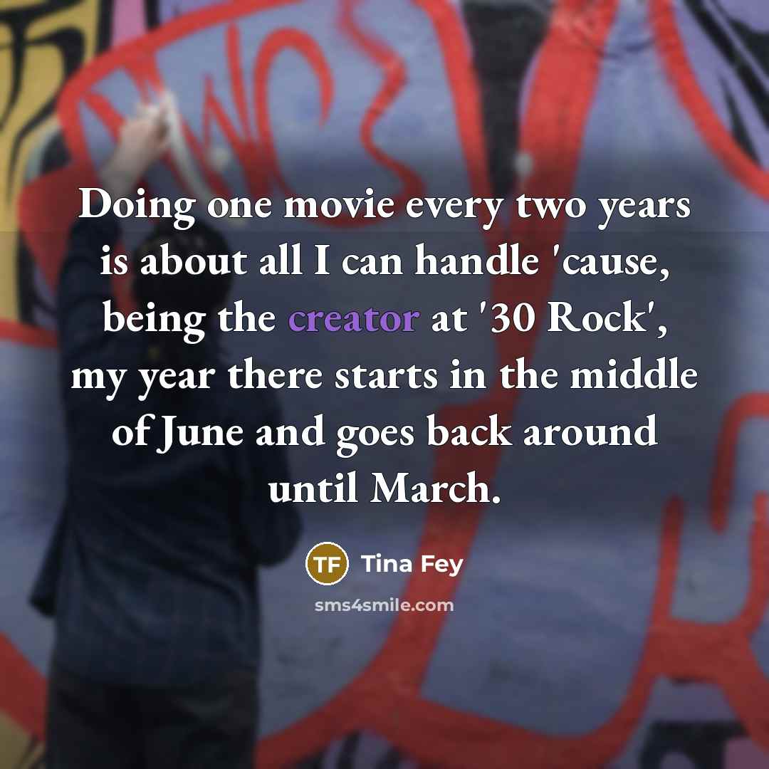 “Doing one movie every two years is about all I can handle 'cause, being the creator at '30 Rock', my year there starts in the middle of June and goes back around until March.” quote by Tina Fey