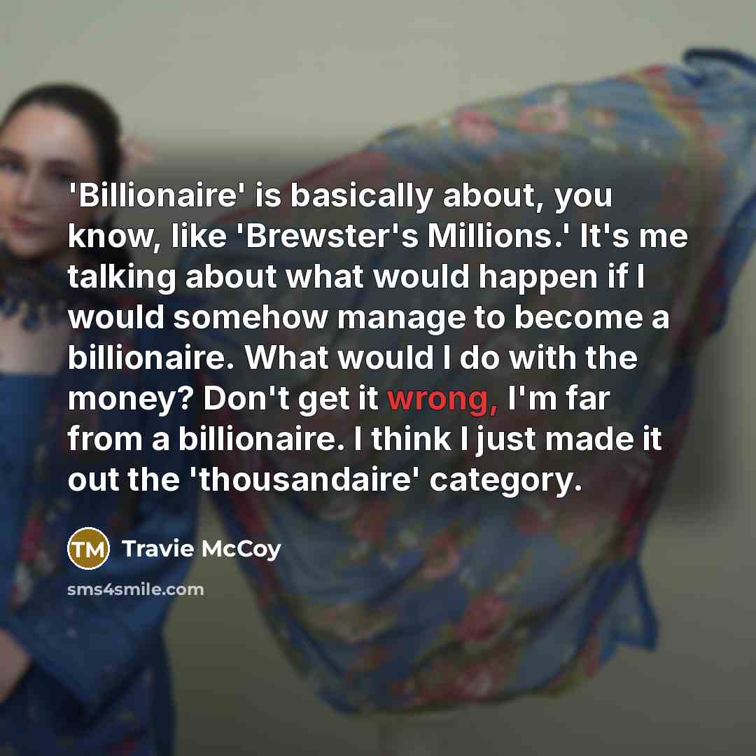 “'Billionaire' is basically about, you know, like 'Brewster's Millions.' It's me talking about what would happen if I would somehow manage to become a billionaire. What would I do with the money? Don't get it wrong, I'm far from a billionaire. I think I just made it out the 'thousandaire' category.” quote by Travie McCoy