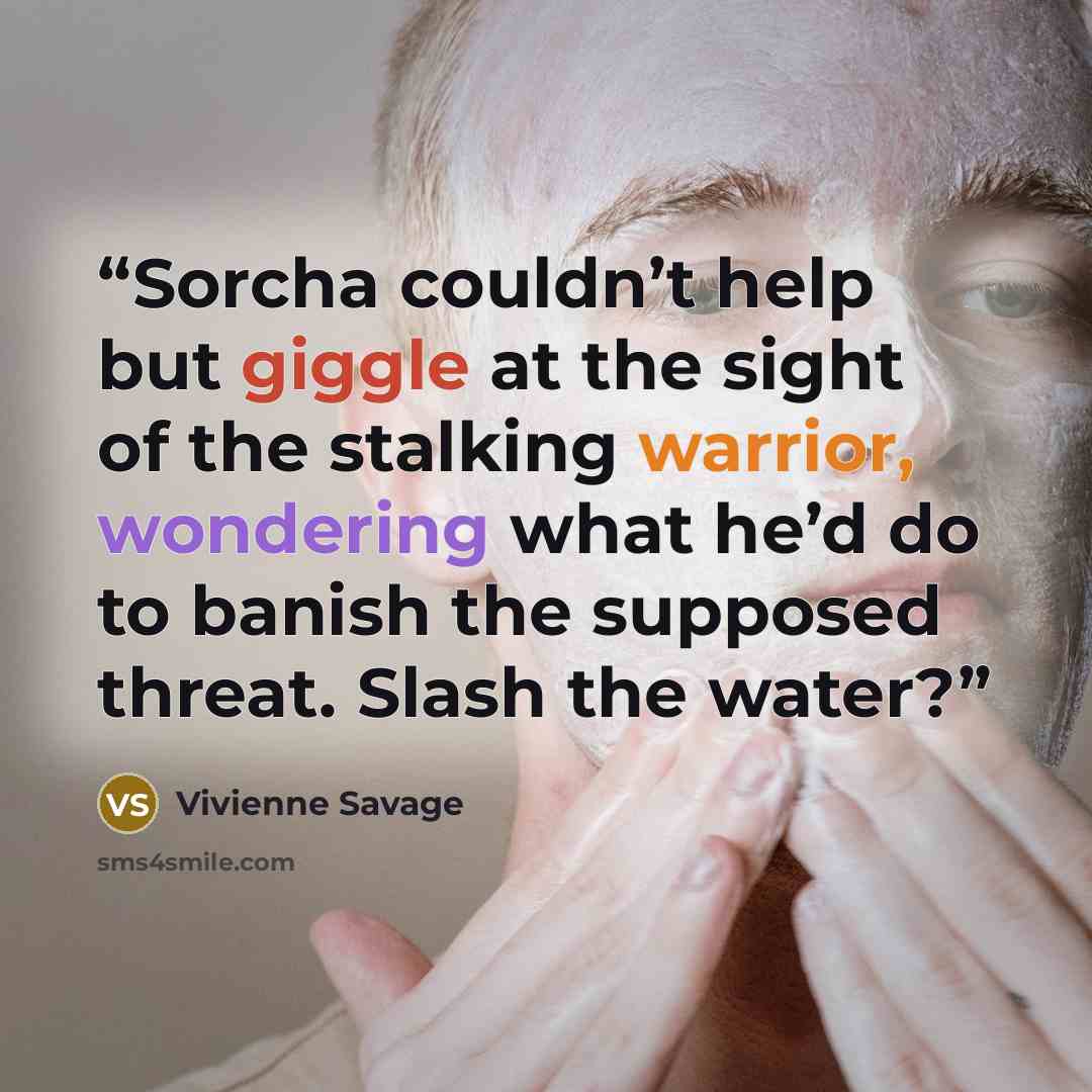 “Sorcha couldn’t help but giggle at the sight of the stalking warrior, wondering what he’d do to banish the supposed threat. Slash the water?” quote by Vivienne Savage