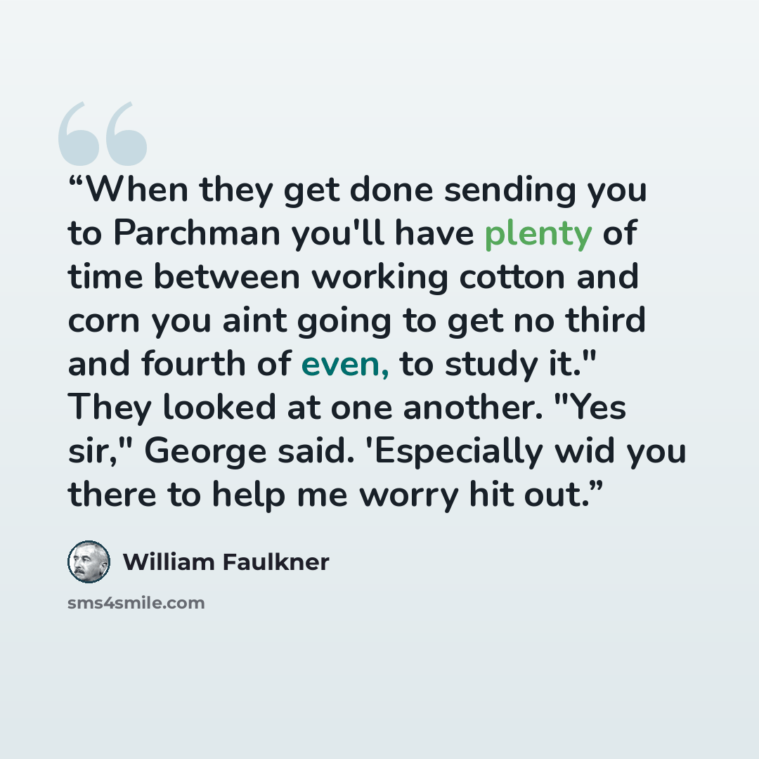 “When they get done sending you to Parchman you'll have plenty of time between working cotton and corn you aint going to get no third and fourth of even, to study it." They looked at one another. "Yes sir," George said. 'Especially wid you there to help me worry hit out.” quote by William Faulkner