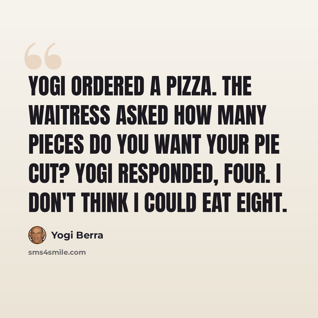 “Yogi ordered a pizza. The waitress asked How many pieces do you want your pie cut? Yogi responded, Four. I don't think I could eat eight.” quote by Yogi Berra