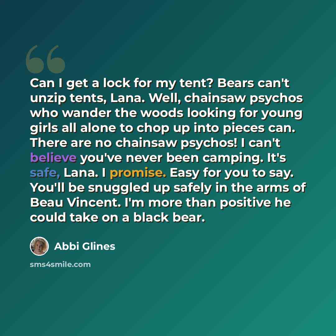 “Can I get a lock for my tent? Bears can't unzip tents, Lana. Well, chainsaw psychos who wander the woods looking for young girls all alone to chop up into pieces can. There are no chainsaw psychos! I can't believe you've never been camping. It's safe, Lana. I promise. Easy for you to say. You'll…” quote by Abbi Glines