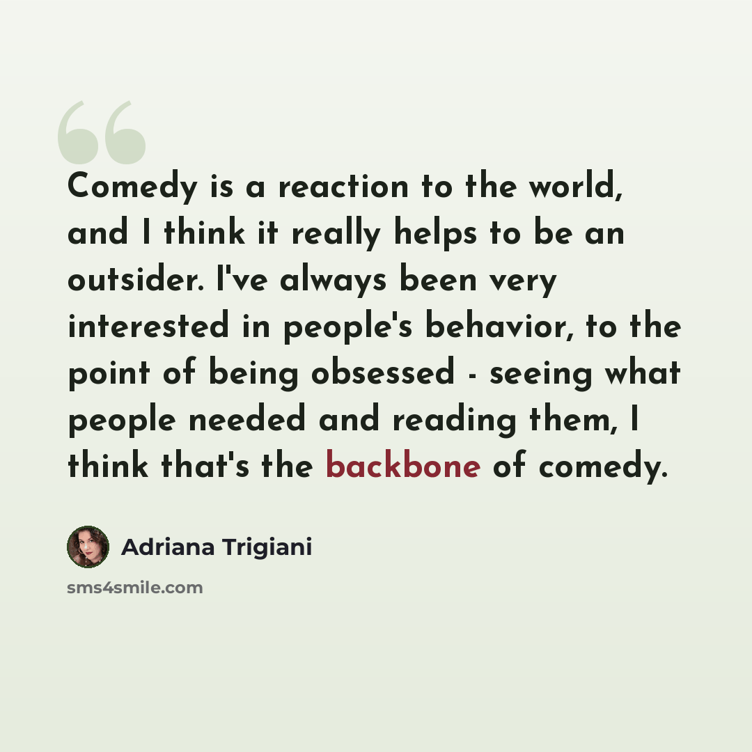 “Comedy is a reaction to the world, and I think it really helps to be an outsider. I've always been very interested in people's behavior, to the point of being obsessed - seeing what people needed and reading them, I think that's the backbone of comedy.” quote by Adriana Trigiani