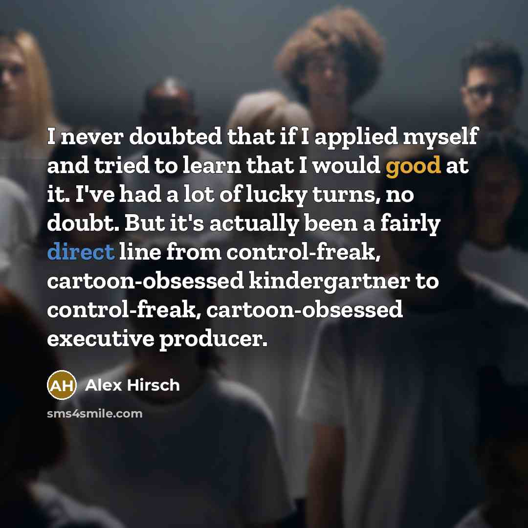 “I never doubted that if I applied myself and tried to learn that I would good at it. I've had a lot of lucky turns, no doubt. But it's actually been a fairly direct line from control-freak, cartoon-obsessed kindergartner to control-freak, cartoon-obsessed executive producer.” quote by Alex Hirsch