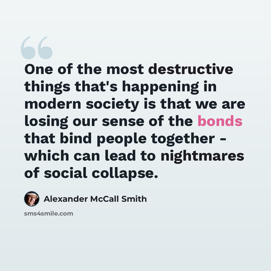 “One of the most destructive things that's happening in modern society is that we are losing our sense of the bonds that bind people together - which can lead to nightmares of social collapse.” quote by Alexander McCall Smith