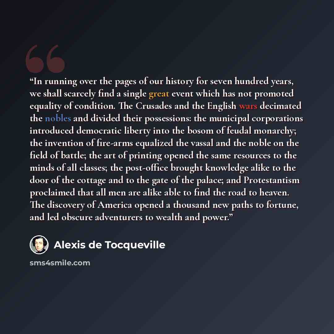 “In running over the pages of our history for seven hundred years, we shall scarcely find a single great event which has not promoted equality of condition. The Crusades and the English wars decimated the nobles and divided their possessions: the municipal corporations introduced democratic liberty…” quote by Alexis de Tocqueville