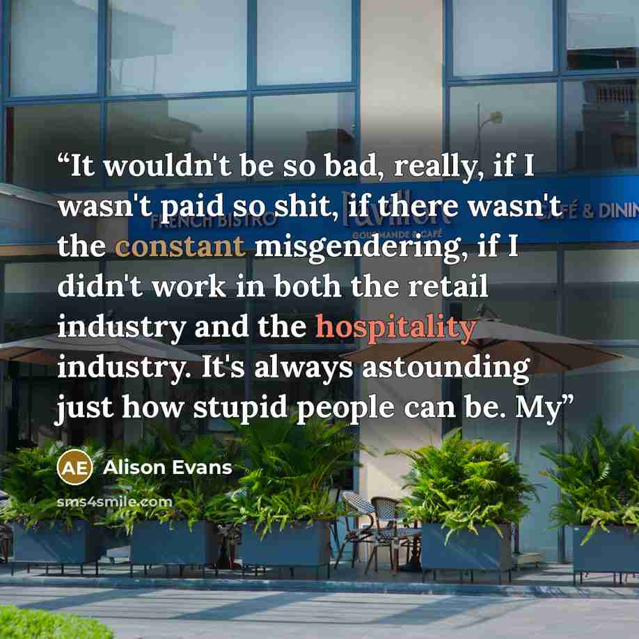 “It wouldn't be so bad, really, if I wasn't paid so shit, if there wasn't the constant misgendering, if I didn't work in both the retail industry and the hospitality industry. It's always astounding just how stupid people can be. My” quote by Alison Evans