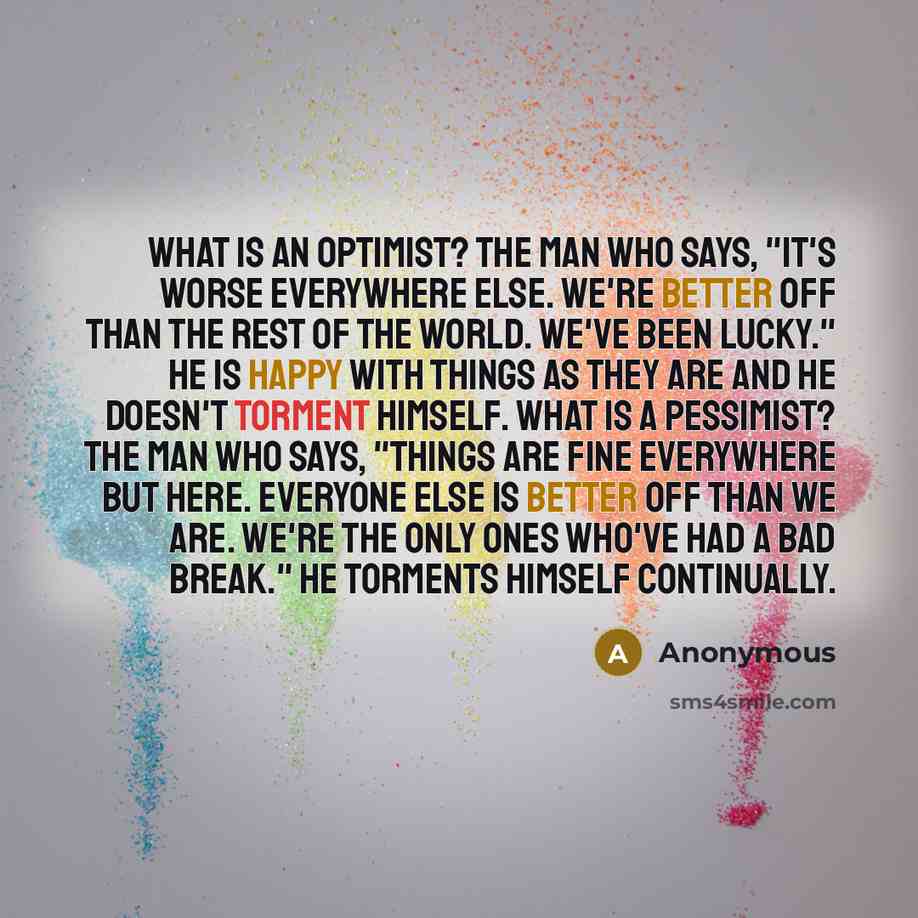 “What is an optimist? The man who says, "It's worse everywhere else. We're better off than the rest of the world. We've been lucky." He is happy with things as they are and he doesn't torment himself. What is a pessimist? The man who says, "Things are fine everywhere but here. Everyone else is…” quote by Anonymous