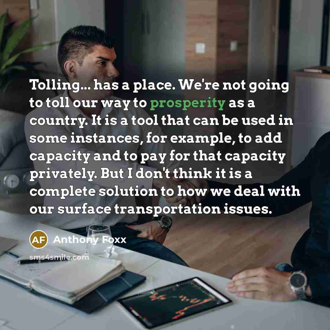 “Tolling... has a place. We're not going to toll our way to prosperity as a country. It is a tool that can be used in some instances, for example, to add capacity and to pay for that capacity privately. But I don't think it is a complete solution to how we deal with our surface transportation issues.” quote by Anthony Foxx