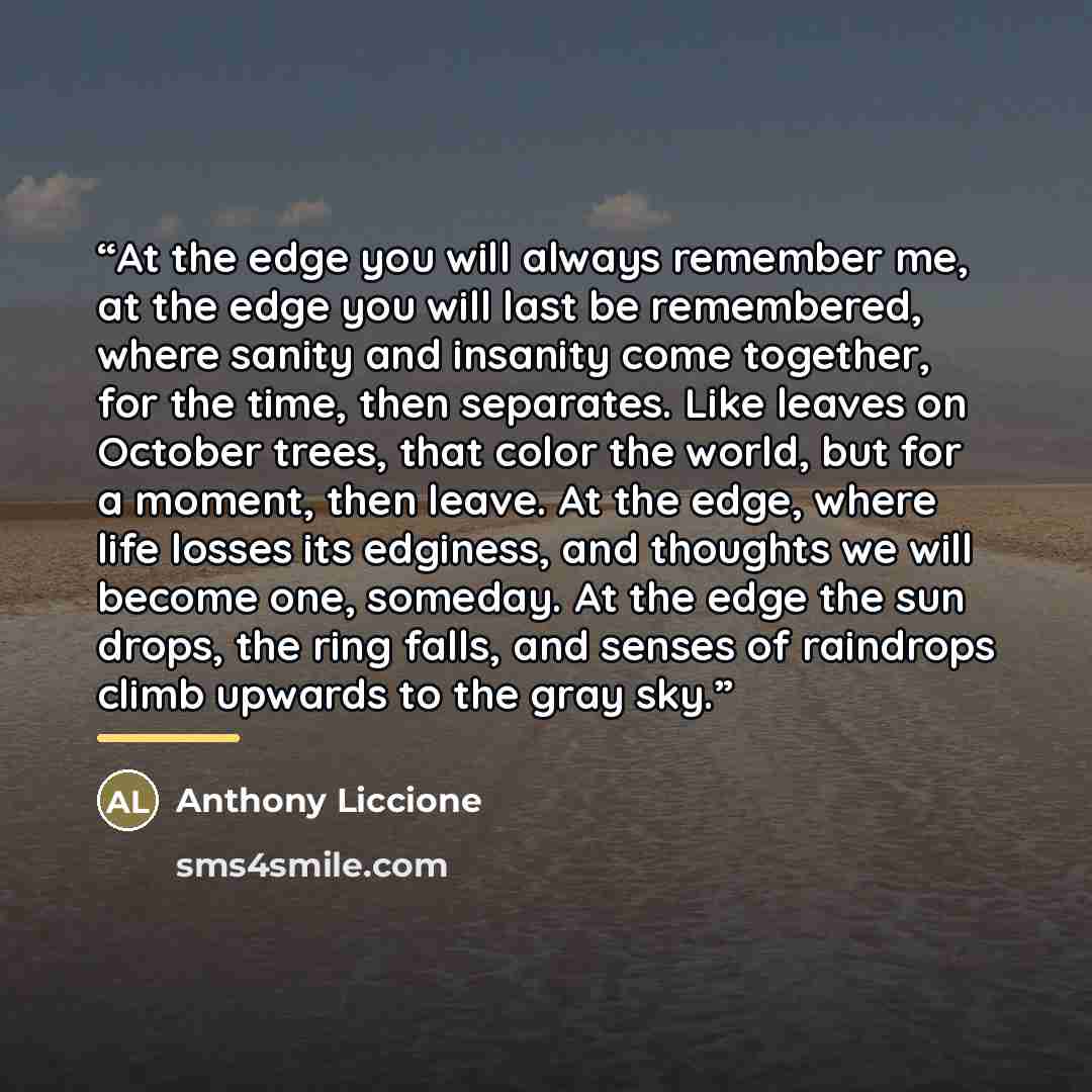 “At the edge you will always remember me, at the edge you will last be remembered, where sanity and insanity come together, for the time, then separates. Like leaves on October trees, that color the world, but for a moment, then leave. At the edge, where life losses its edginess, and thoughts we…” quote by Anthony Liccione