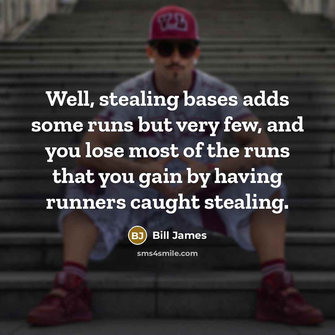 “Well, stealing bases adds some runs but very few, and you lose most of the runs that you gain by having runners caught stealing.” quote by Bill James