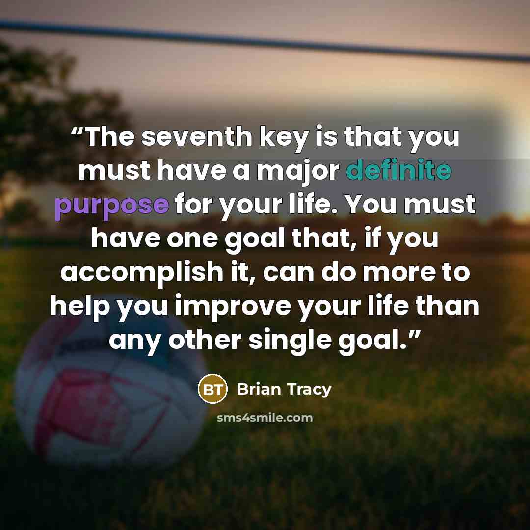 “The seventh key is that you must have a major definite purpose for your life. You must have one goal that, if you accomplish it, can do more to help you improve your life than any other single goal.” quote by Brian Tracy
