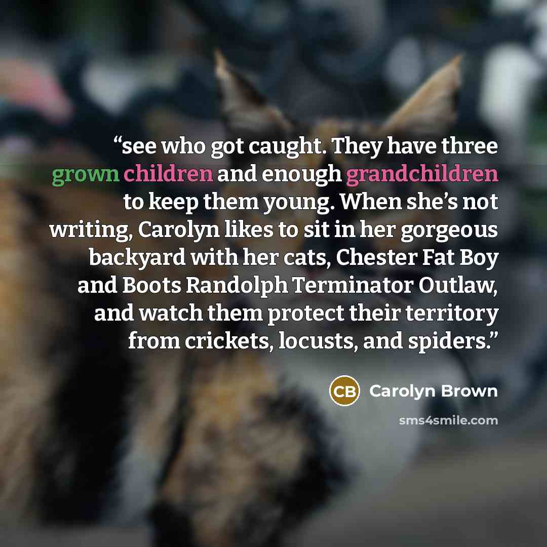 “see who got caught. They have three grown children and enough grandchildren to keep them young. When she’s not writing, Carolyn likes to sit in her gorgeous backyard with her cats, Chester Fat Boy and Boots Randolph Terminator Outlaw, and watch them protect their territory from crickets, locusts…” quote by Carolyn Brown