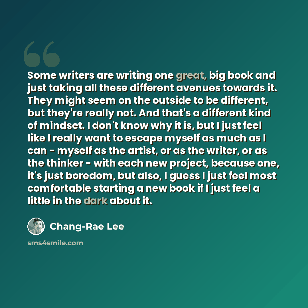 “Some writers are writing one great, big book and just taking all these different avenues towards it. They might seem on the outside to be different, but they're really not. And that's a different kind of mindset. I don't know why it is, but I just feel like I really want to escape myself as much…” quote by Chang-Rae Lee