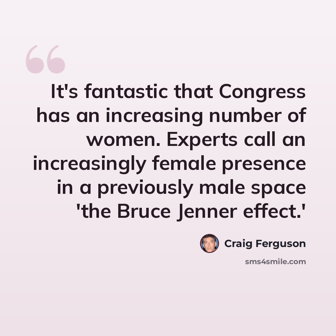 “It's fantastic that Congress has an increasing number of women. Experts call an increasingly female presence in a previously male space 'the Bruce Jenner effect.'” quote by Craig Ferguson