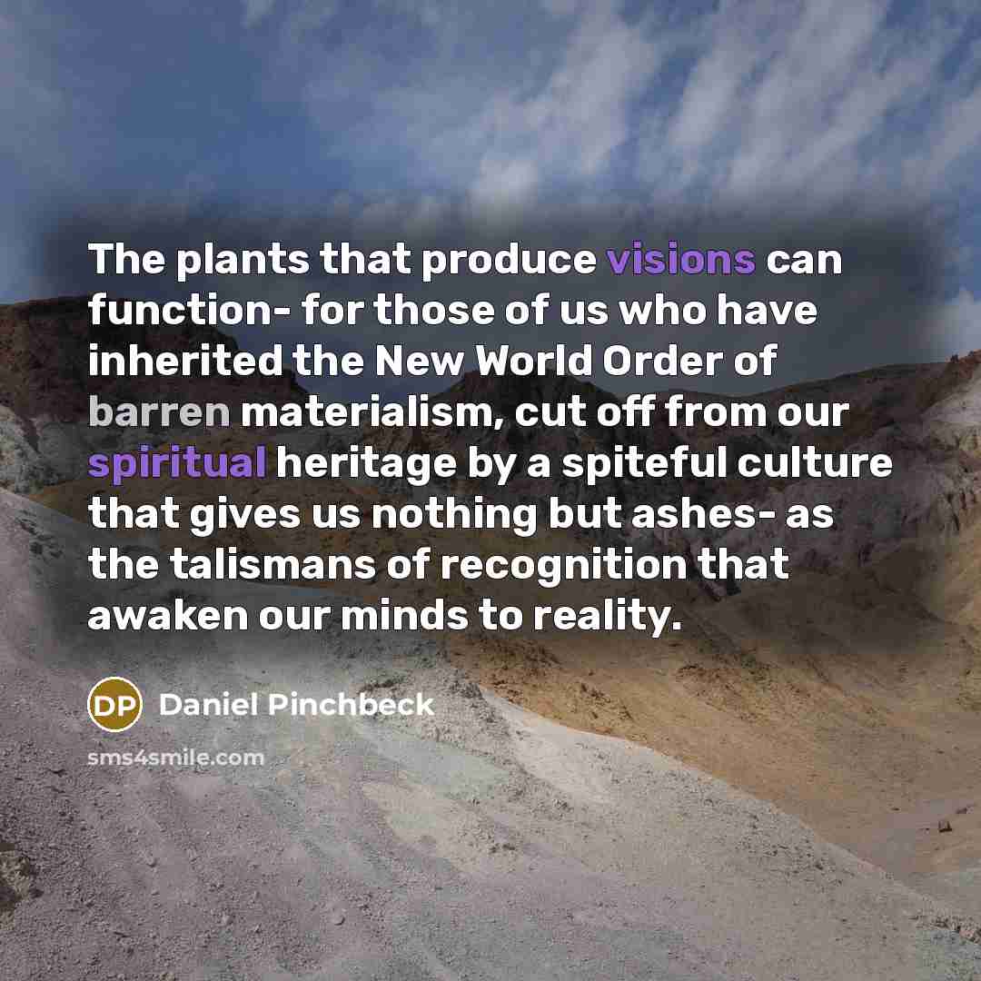 “The plants that produce visions can function- for those of us who have inherited the New World Order of barren materialism, cut off from our spiritual heritage by a spiteful culture that gives us nothing but ashes- as the talismans of recognition that awaken our minds to reality.” quote by Daniel Pinchbeck
