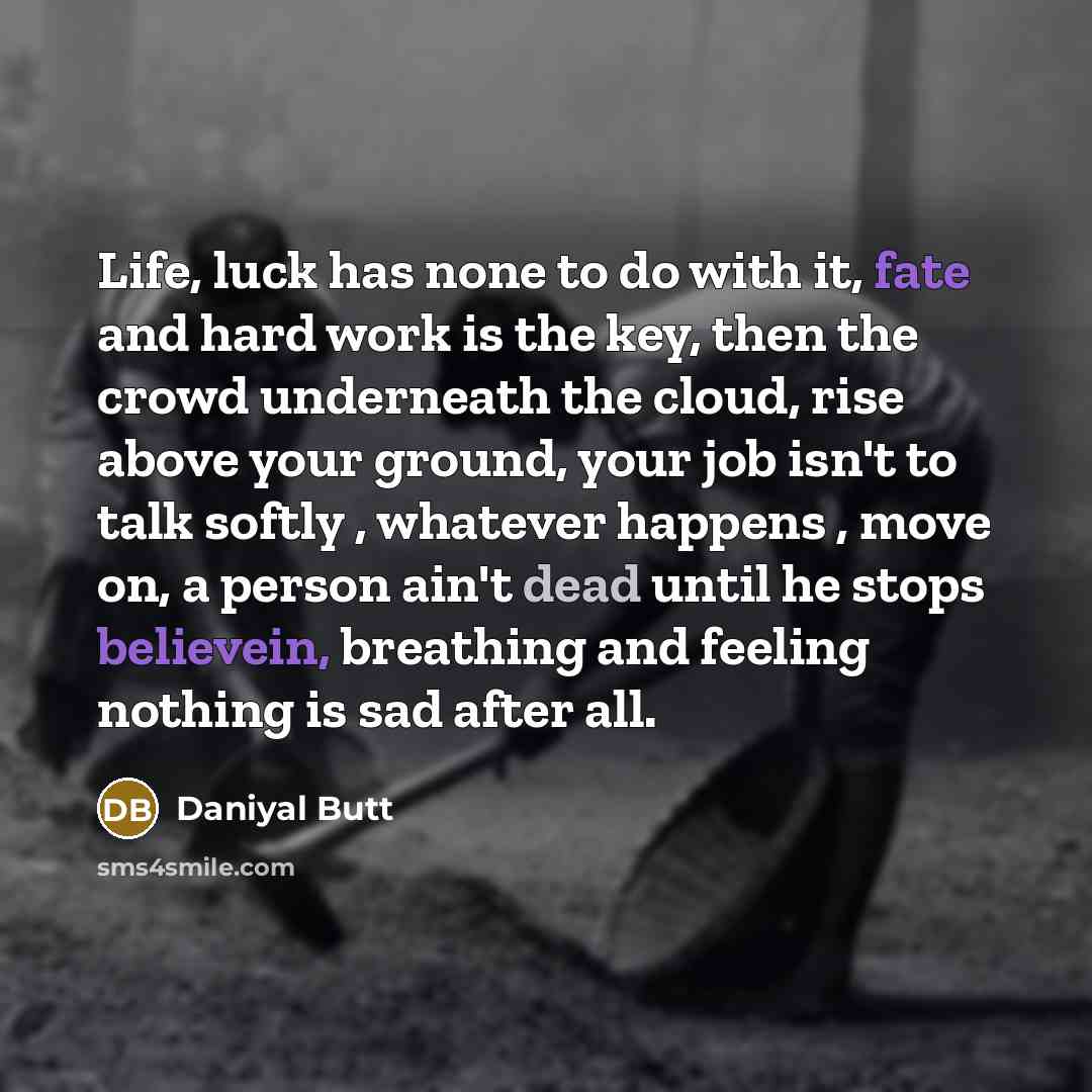 “Life, luck has none to do with it, fate and hard work is the key, then the crowd underneath the cloud, rise above your ground, your job isn't to talk softly , whatever happens , move on, a person ain't dead until he stops believein, breathing and feeling nothing is sad after all.” quote by Daniyal Butt