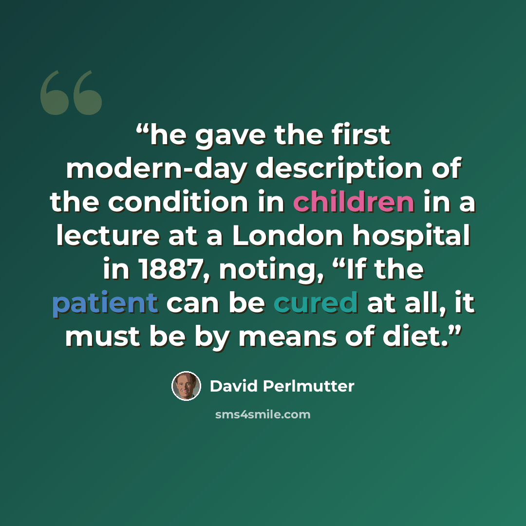 “he gave the first modern-day description of the condition in children in a lecture at a London hospital in 1887, noting, “If the patient can be cured at all, it must be by means of diet.” quote by David Perlmutter