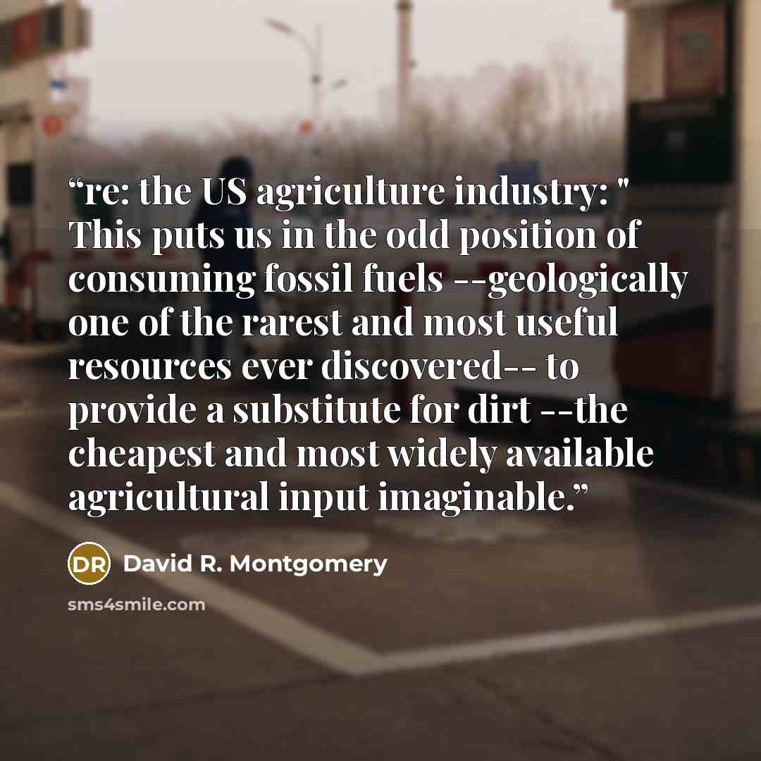 “re: the US agriculture industry: " This puts us in the odd position of consuming fossil fuels --geologically one of the rarest and most useful resources ever discovered-- to provide a substitute for dirt --the cheapest and most widely available agricultural input imaginable.” quote by David R. Montgomery