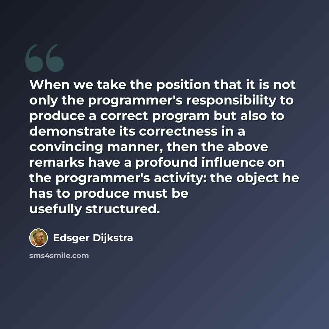 “When we take the position that it is not only the programmer's responsibility to produce a correct program but also to demonstrate its correctness in a convincing manner, then the above remarks have a profound influence on the programmer's activity: the object he has to produce must be usefully…” quote by Edsger Dijkstra