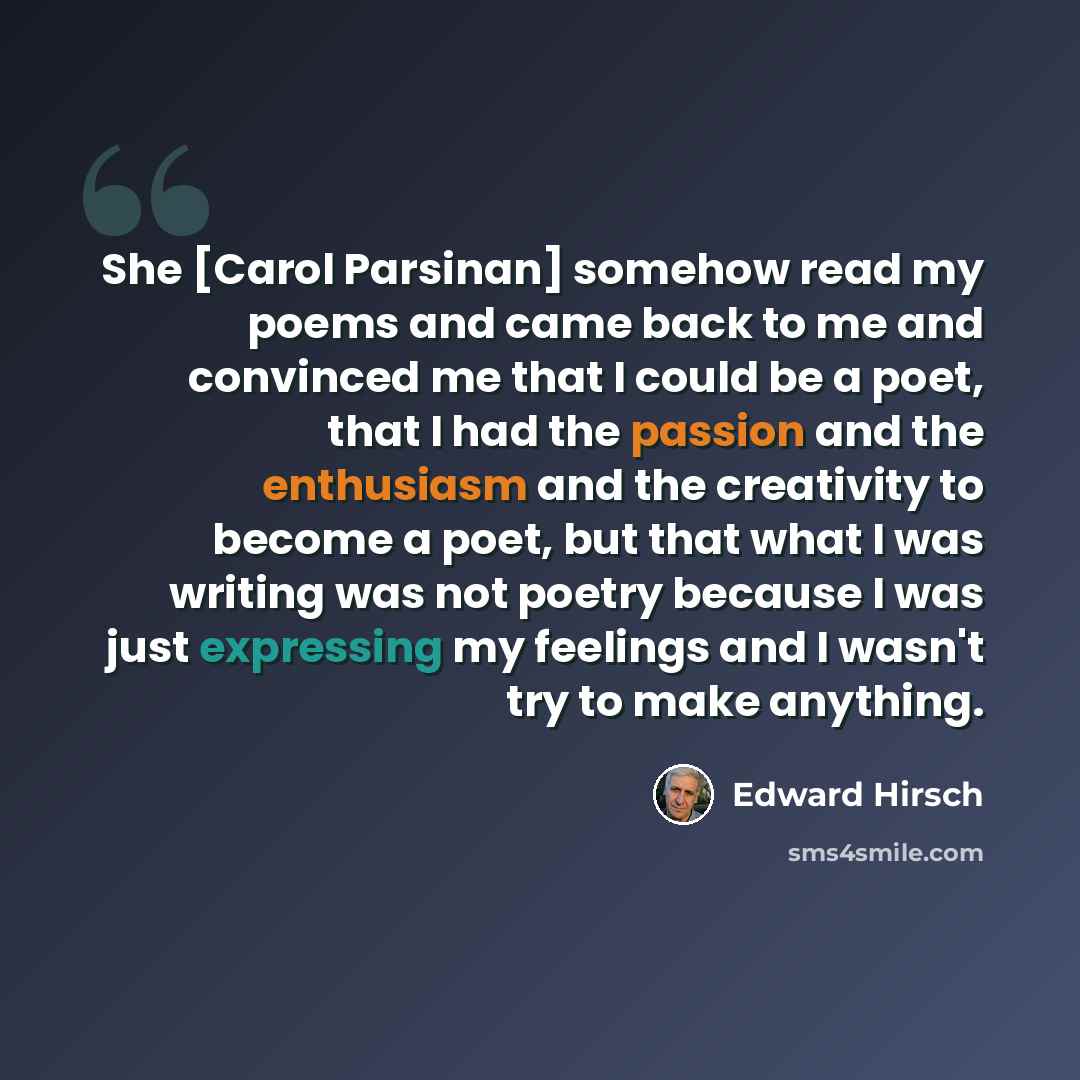 “She [Carol Parsinan] somehow read my poems and came back to me and convinced me that I could be a poet, that I had the passion and the enthusiasm and the creativity to become a poet, but that what I was writing was not poetry because I was just expressing my feelings and I wasn't try to make…” quote by Edward Hirsch