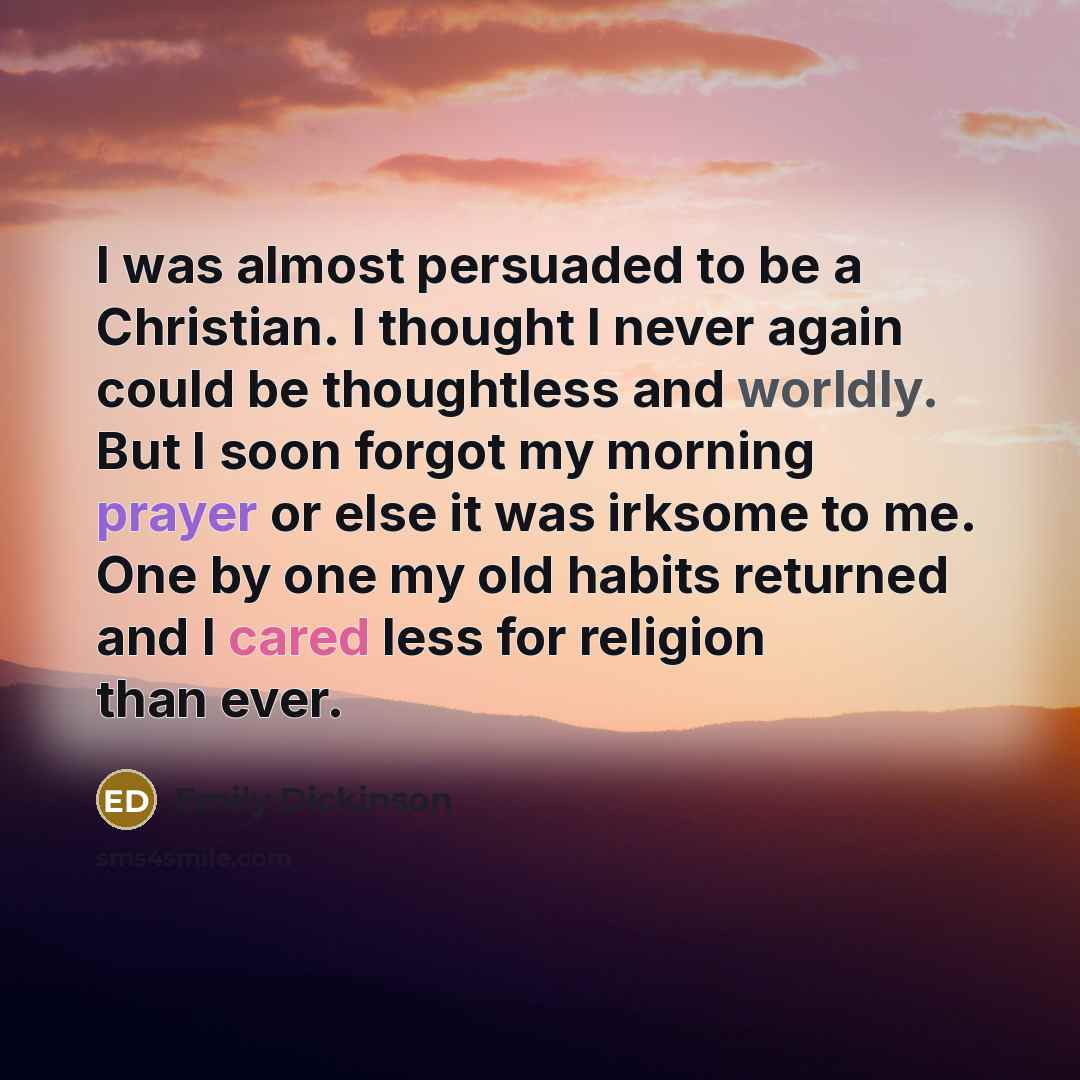 “I was almost persuaded to be a Christian. I thought I never again could be thoughtless and worldly. But I soon forgot my morning prayer or else it was irksome to me. One by one my old habits returned and I cared less for religion than ever.” quote by Emily Dickinson