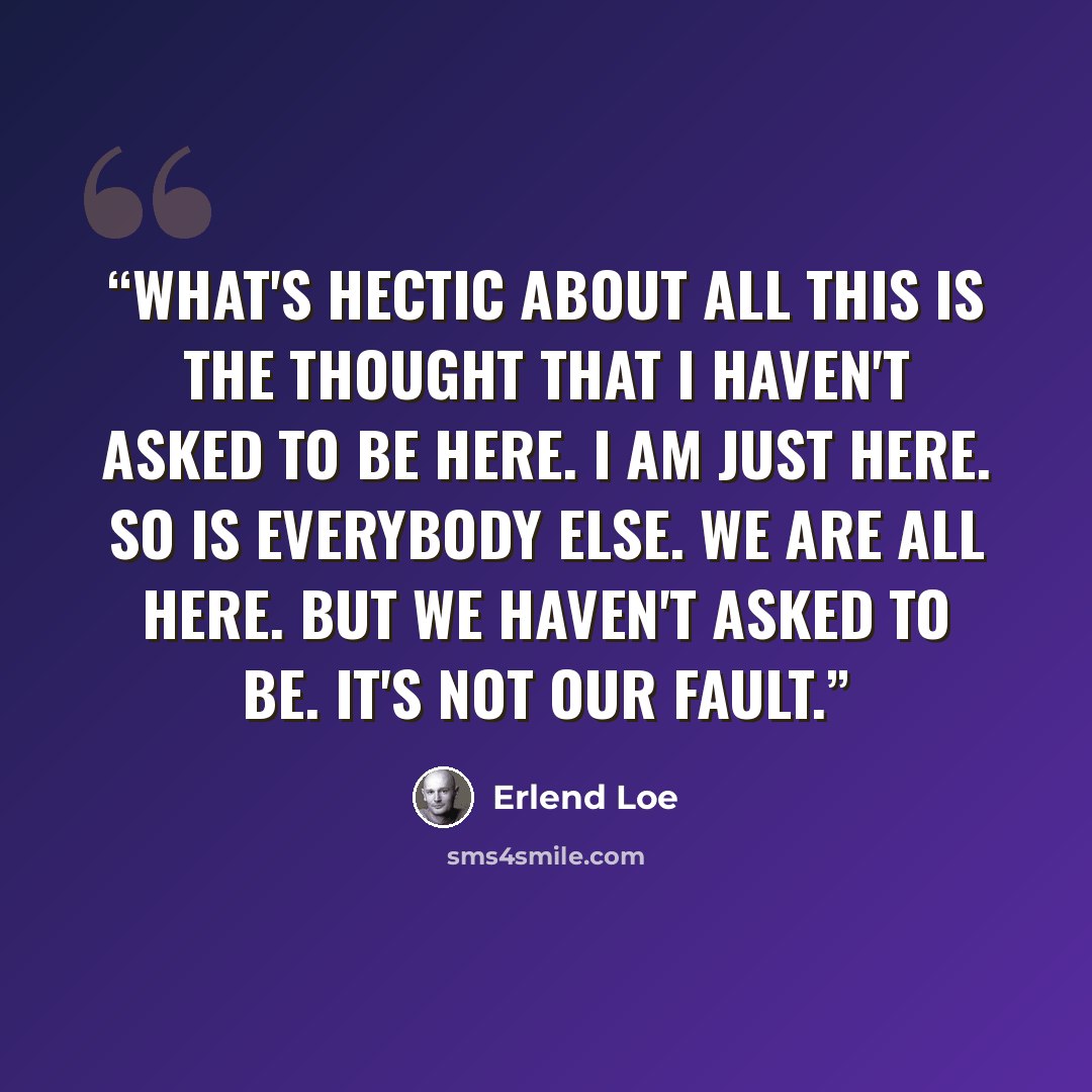 “What's hectic about all this is the thought that I haven't asked to be here. I am just here. So is everybody else. We are all here. But we haven't asked to be. It's not our fault.” quote by Erlend Loe