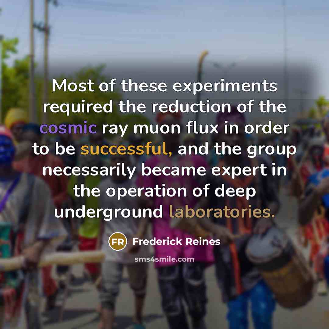 “Most of these experiments required the reduction of the cosmic ray muon flux in order to be successful, and the group necessarily became expert in the operation of deep underground laboratories.” quote by Frederick Reines