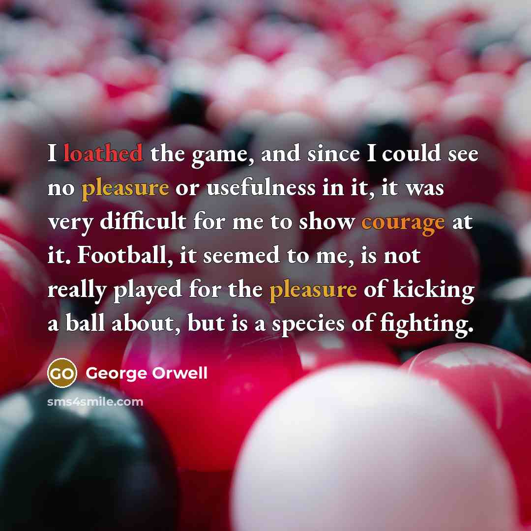 “I loathed the game, and since I could see no pleasure or usefulness in it, it was very difficult for me to show courage at it. Football, it seemed to me, is not really played for the pleasure of kicking a ball about, but is a species of fighting.” quote by George Orwell