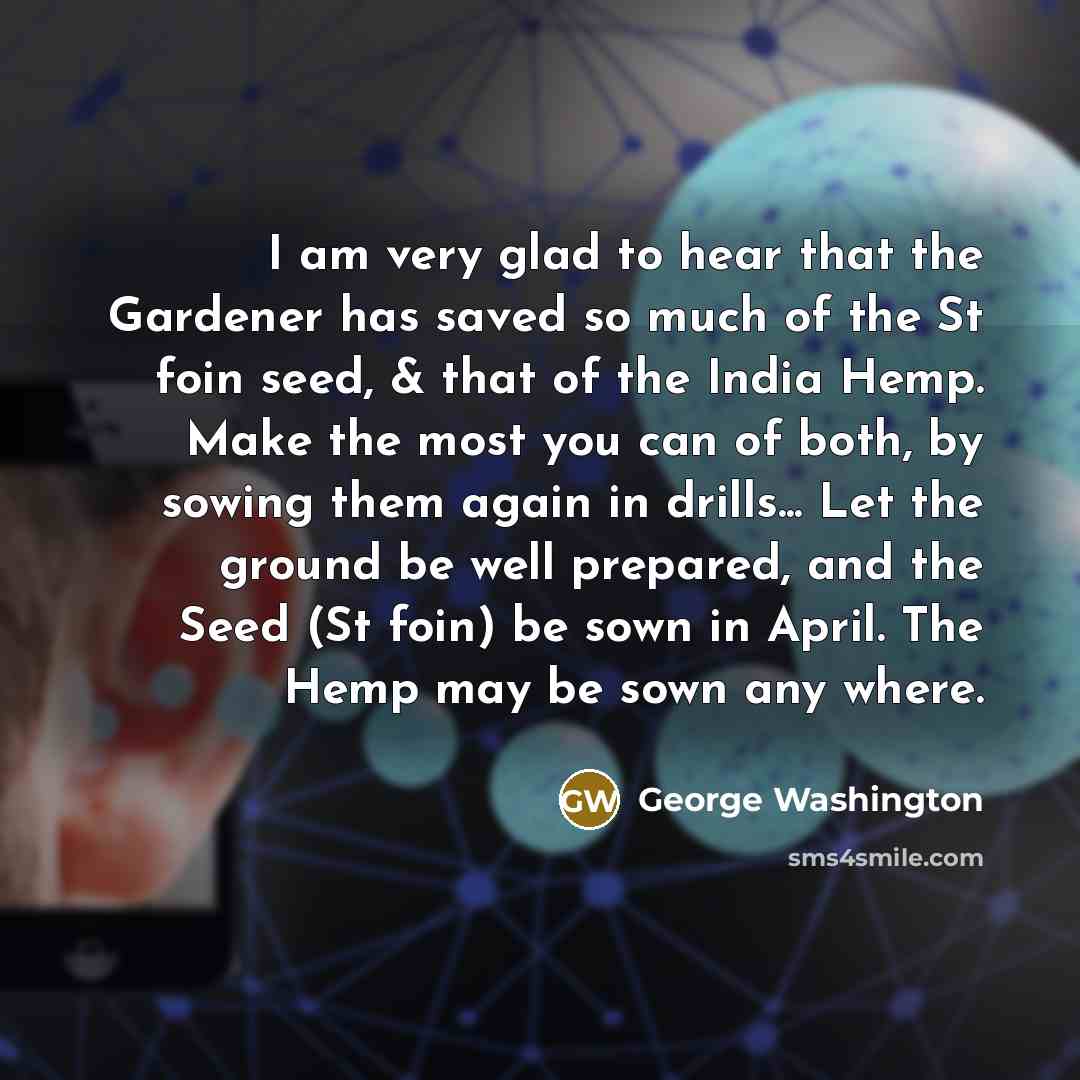 “I am very glad to hear that the Gardener has saved so much of the St foin seed, & that of the India Hemp. Make the most you can of both, by sowing them again in drills... Let the ground be well prepared, and the Seed (St foin) be sown in April. The Hemp may be sown any where.” quote by George Washington