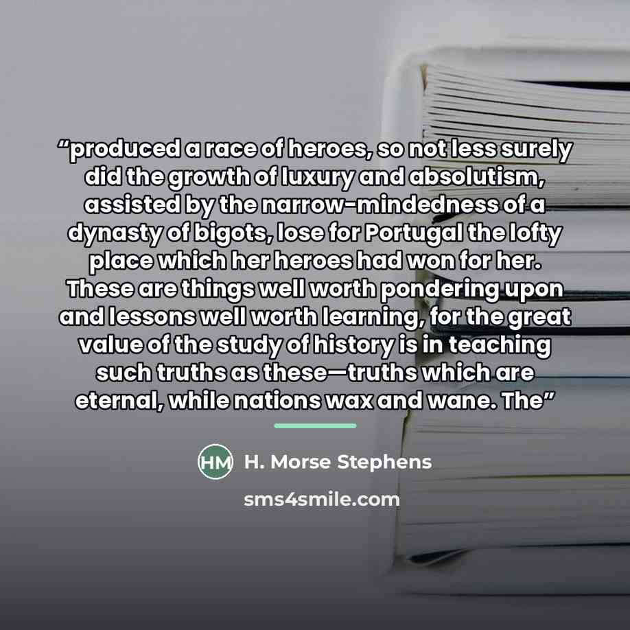 “produced a race of heroes, so not less surely did the growth of luxury and absolutism, assisted by the narrow-mindedness of a dynasty of bigots, lose for Portugal the lofty place which her heroes had won for her. These are things well worth pondering upon and lessons well worth learning, for the…” quote by H. Morse Stephens