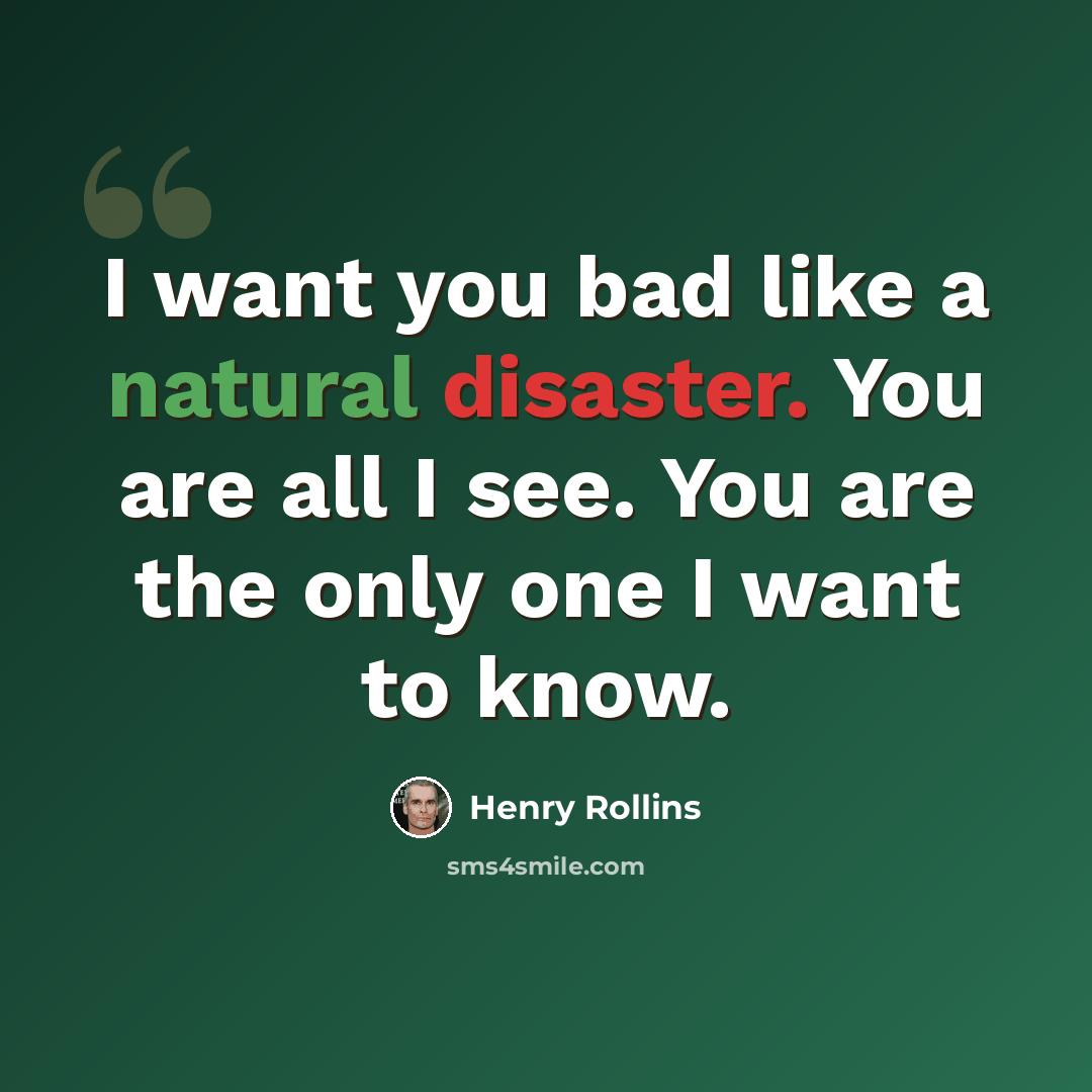 “I want you bad like a natural disaster. You are all I see. You are the only one I want to know.” quote by Henry Rollins