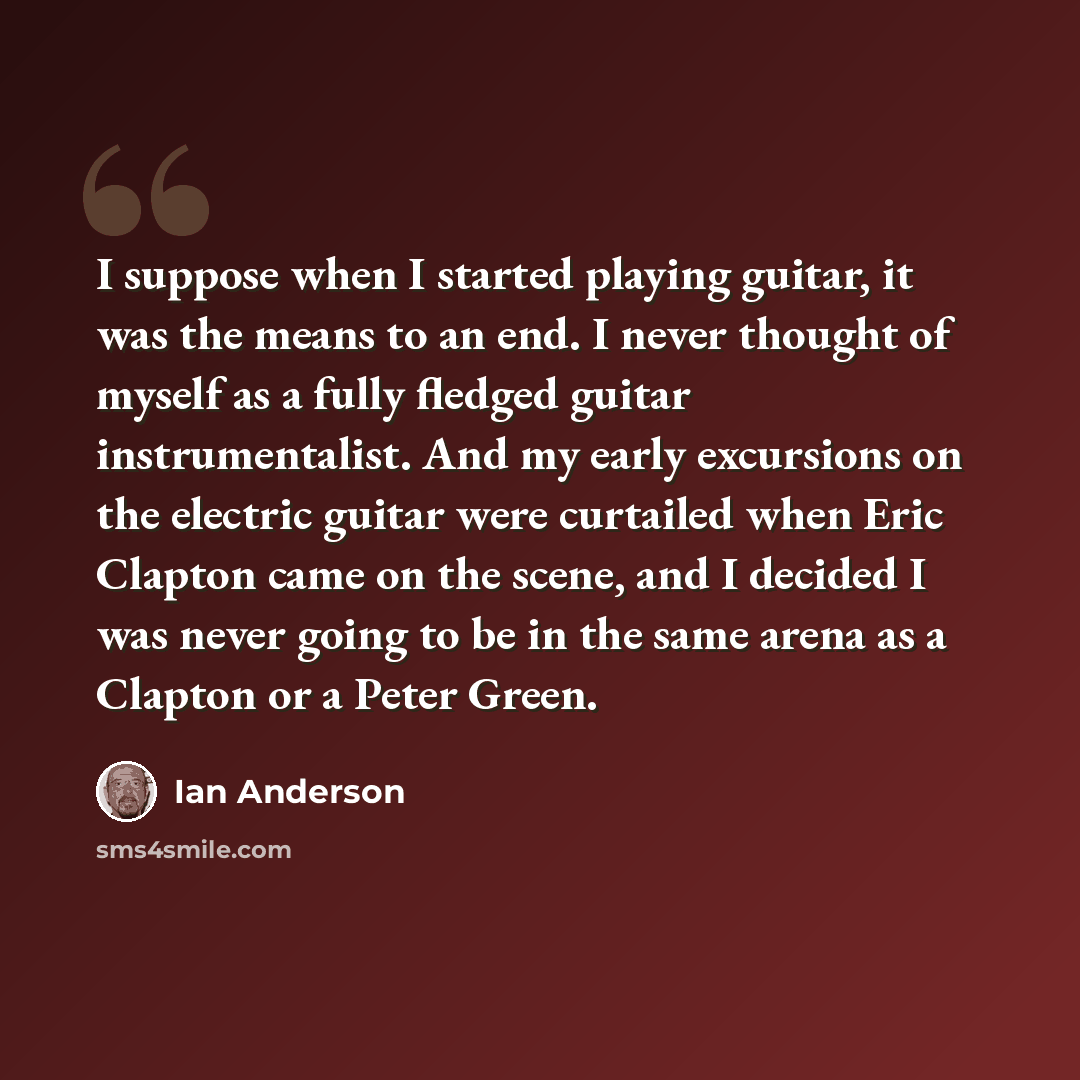“I suppose when I started playing guitar, it was the means to an end. I never thought of myself as a fully fledged guitar instrumentalist. And my early excursions on the electric guitar were curtailed when Eric Clapton came on the scene, and I decided I was never going to be in the same arena as a…” quote by Ian Anderson