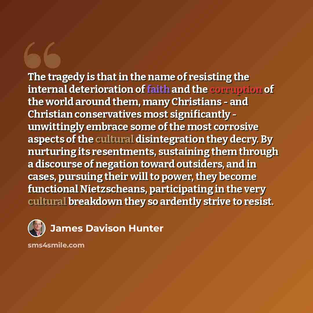 “The tragedy is that in the name of resisting the internal deterioration of faith and the corruption of the world around them, many Christians - and Christian conservatives most significantly - unwittingly embrace some of the most corrosive aspects of the cultural disintegration they decry. By…” quote by James Davison Hunter