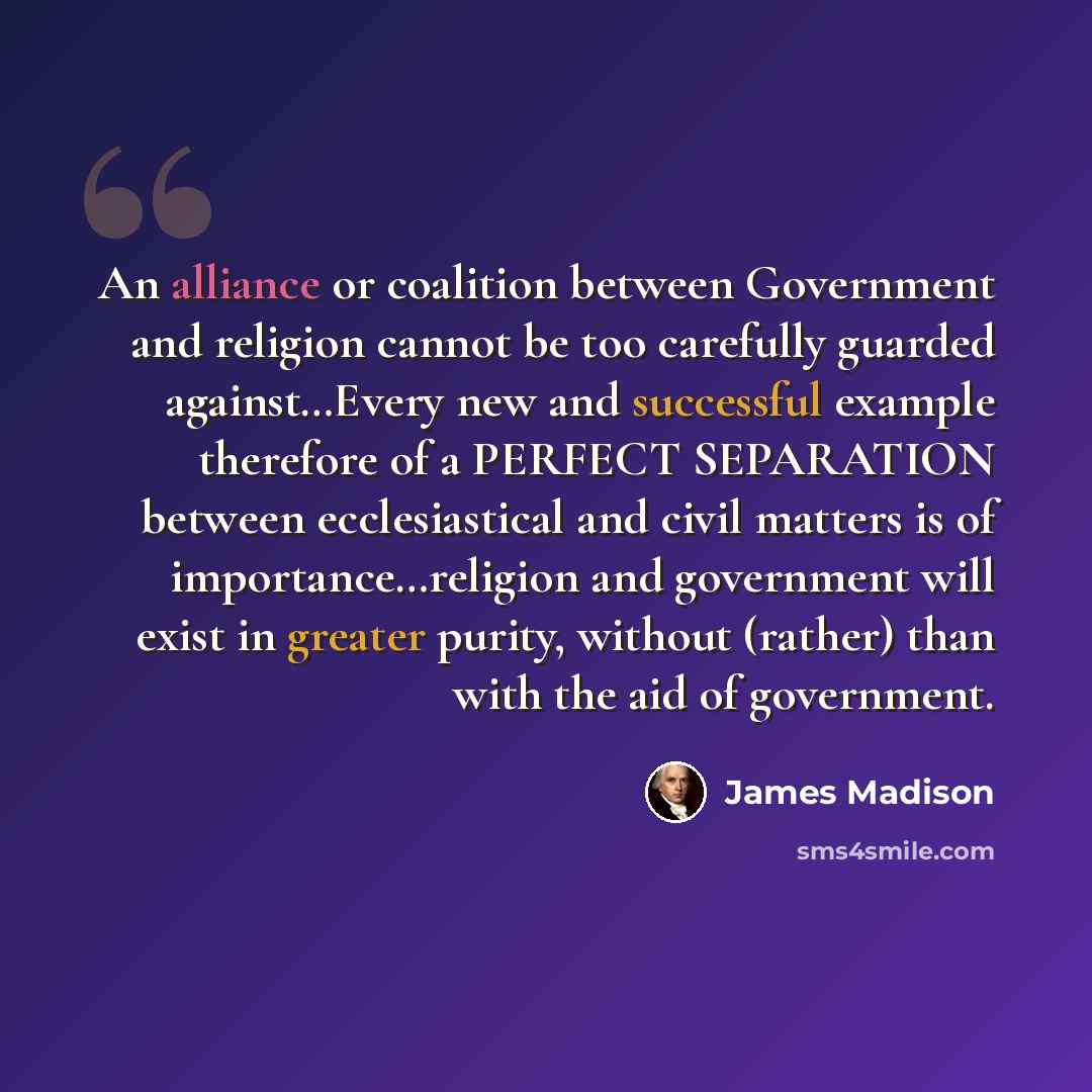 “An alliance or coalition between Government and religion cannot be too carefully guarded against…Every new and successful example therefore of a PERFECT SEPARATION between ecclesiastical and civil matters is of importance…religion and government will exist in greater purity, without (rather) than…” quote by James Madison