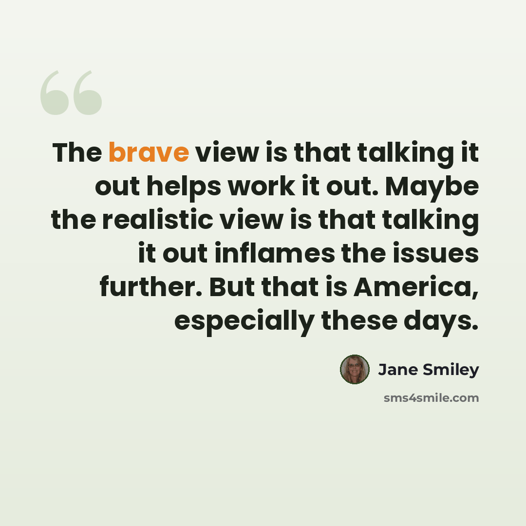 “The brave view is that talking it out helps work it out. Maybe the realistic view is that talking it out inflames the issues further. But that is America, especially these days.” quote by Jane Smiley