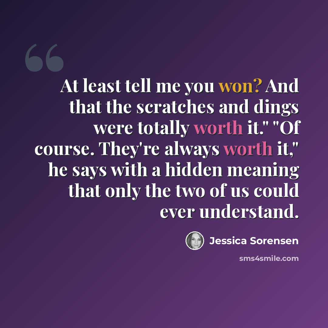 “At least tell me you won? And that the scratches and dings were totally worth it." "Of course. They're always worth it," he says with a hidden meaning that only the two of us could ever understand.” quote by Jessica Sorensen