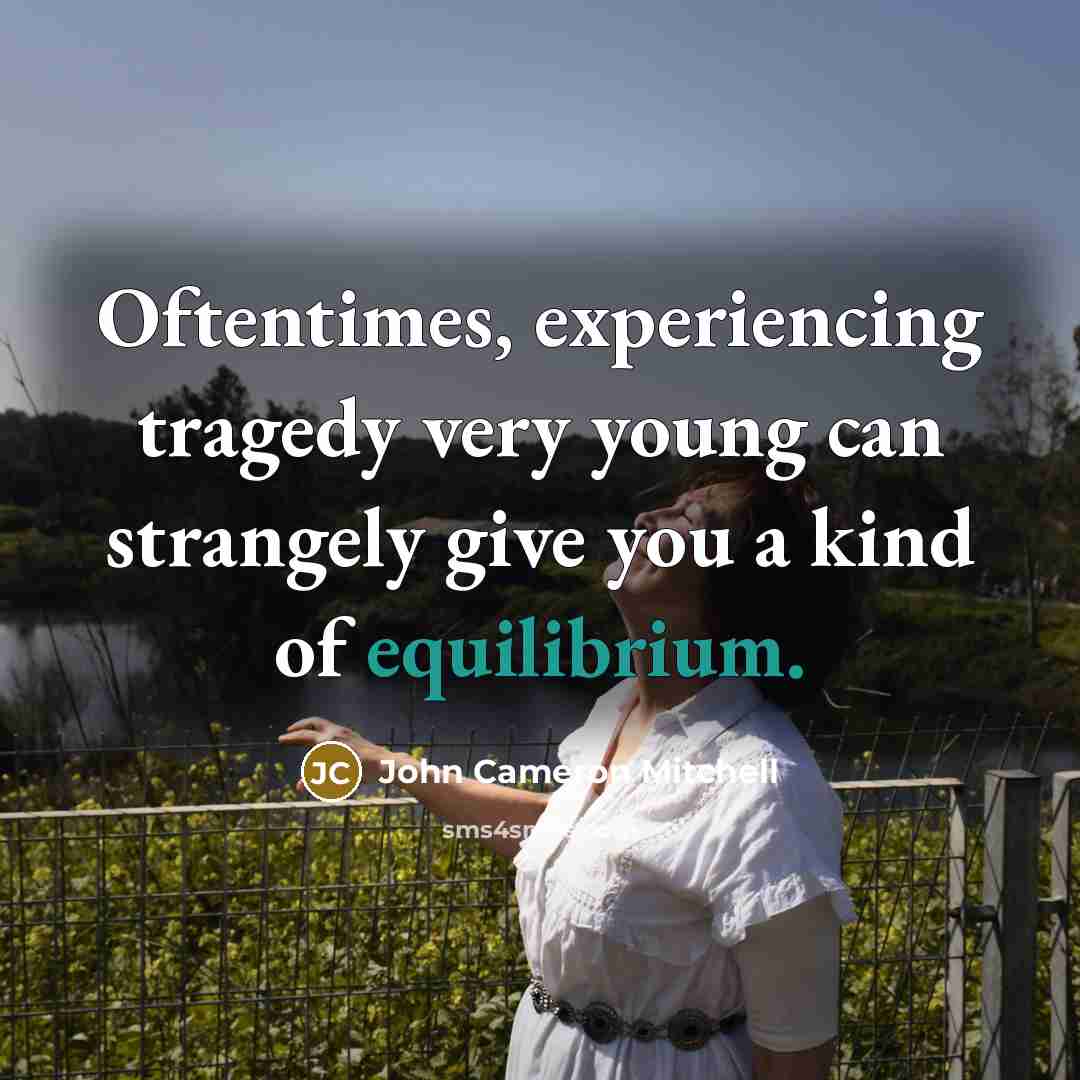 “Oftentimes, experiencing tragedy very young can strangely give you a kind of equilibrium.” quote by John Cameron Mitchell