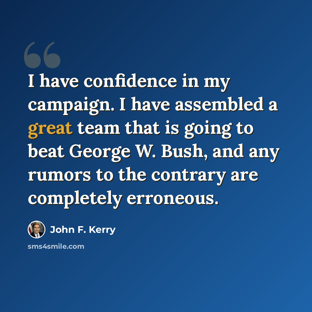 “I have confidence in my campaign. I have assembled a great team that is going to beat George W. Bush, and any rumors to the contrary are completely erroneous.” quote by John F. Kerry