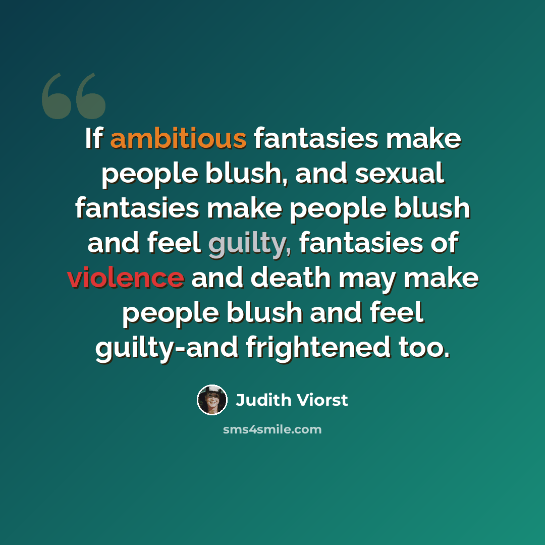 “If ambitious fantasies make people blush, and sexual fantasies make people blush and feel guilty, fantasies of violence and death may make people blush and feel guilty-and frightened too.” quote by Judith Viorst